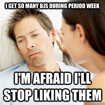 I get so many BJs during period week I'm afraid I'll stop liking them  Fortunate Boyfriend Problems