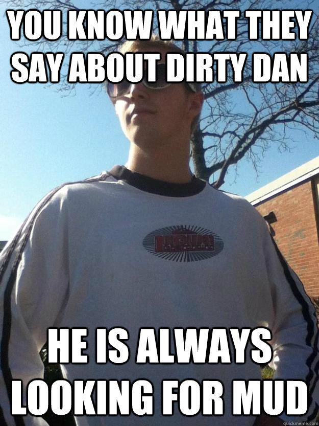 You know what they say about dirty dan HE IS ALWAYS LOOKING FOR MUD  