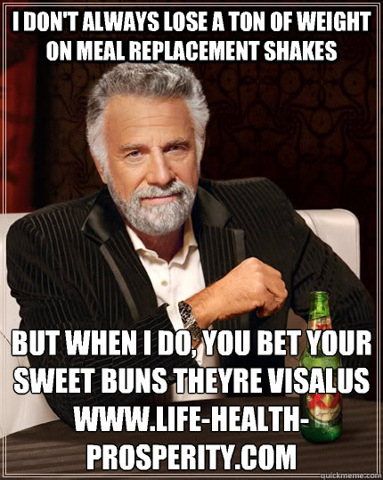 I don't always lose a ton of weight on meal replacement shakes but when i do, you bet your sweet buns theyre Visalus
WWW.Life-Health-Prosperity.com  The Most Interesting Man In The World