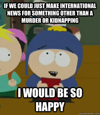 If we could just make international news for something other than a murder or kidnapping I would be so happy - If we could just make international news for something other than a murder or kidnapping I would be so happy  Craig - I would be so happy