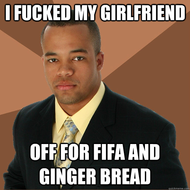 I fucked my girlfriend off for fifa and ginger bread  Successful Black Man