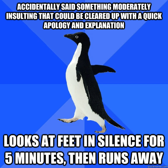 accidentally said something moderately insulting that could be cleared up with a quick apology and explanation looks at feet in silence for 5 minutes, then runs away  Socially Awkward Penguin