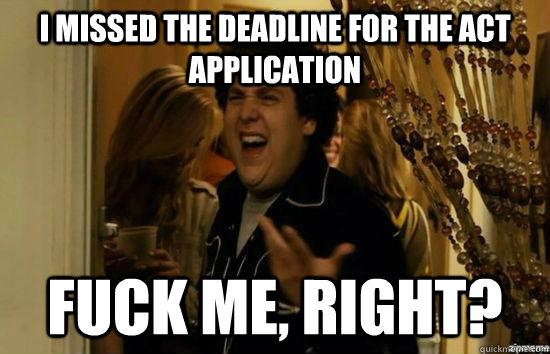 I missed the deadline for the Act application fuck me, right?  fuckmeright