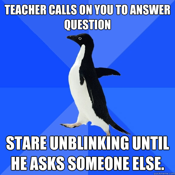 Teacher calls on you to answer question stare unblinking until he asks someone else.  Socially Awkward Penguin