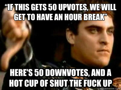 “if this gets 50 upvotes, we will get to have an hour break” Here's 50 downvotes, and a hot cup of shut the fuck up  Downvoting Roman