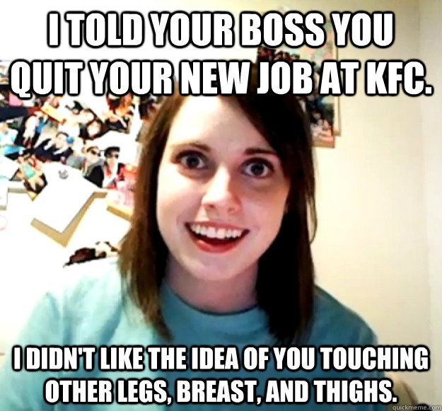 I told your boss you quit your new job at kfc. i didn't like the idea of you touching other legs, breast, and thighs.  Overly Attached Girlfriend