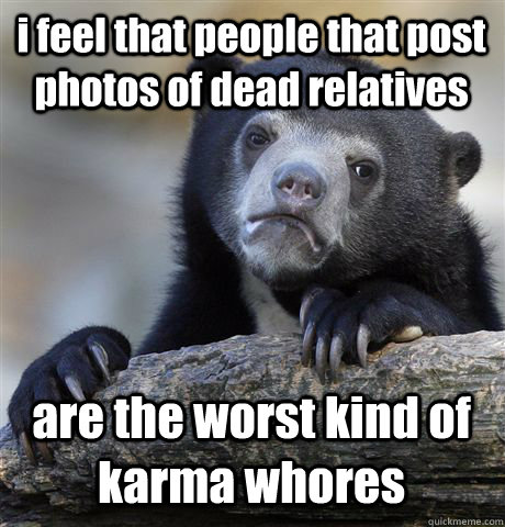 i feel that people that post photos of dead relatives  are the worst kind of karma whores - i feel that people that post photos of dead relatives  are the worst kind of karma whores  Confession Bear