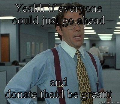 if you could just yea - YEAHH IF EVERYONE COULD JUST GO AHEAD AND DONATE THATD BE GREATTT Bill Lumbergh