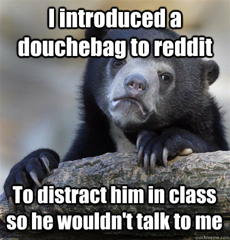 I introduced a douchebag to reddit To distract him in class so he wouldn't talk to me  Confession Bear