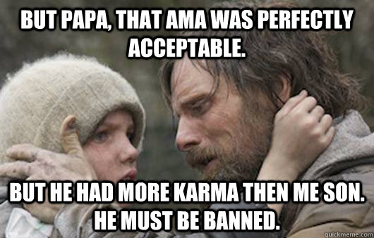 But papa, that AMA was perfectly acceptable. But he had more karma then me son. He must be banned.  Viggo Explains Reddit