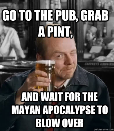 Go to the pub, Grab a pint, and wait for the Mayan apocalypse to blow over  Shaun of The Dead