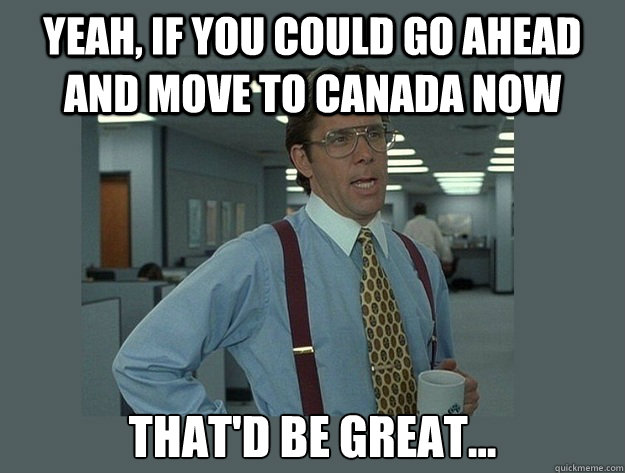 Yeah, if you could go ahead and move to Canada now That'd be great... - Yeah, if you could go ahead and move to Canada now That'd be great...  Office Space Lumbergh