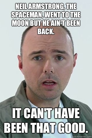 Neil Armstrong, the spaceman, went to the moon but he ain't been back. It can't have been that good. - Neil Armstrong, the spaceman, went to the moon but he ain't been back. It can't have been that good.  Karl Pilkington