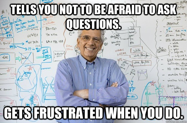 Tells you not to be afraid to ask questions.  Gets frustrated when you do. - Tells you not to be afraid to ask questions.  Gets frustrated when you do.  Engineering Professor