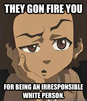 they gon fire you for being an irresponsible white person. - they gon fire you for being an irresponsible white person.  huey freeman