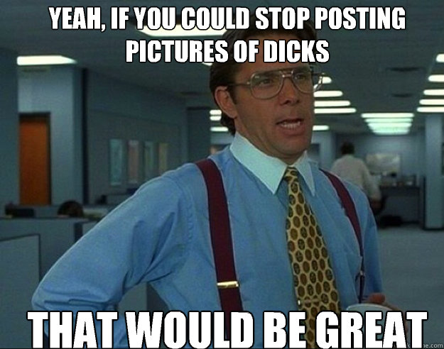 YEAH, IF YOU COULD STOP POSTING PICTURES OF DICKS THAT WOULD BE GREAT  
