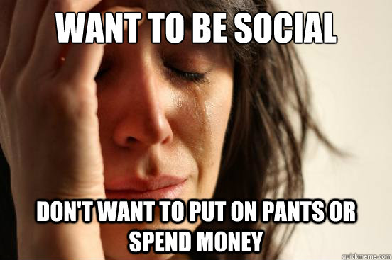 want to be social Don't want to put on pants or spend money - want to be social Don't want to put on pants or spend money  First World Problems