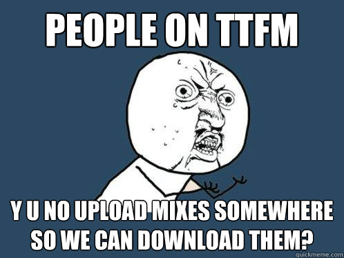 PEOPLE ON TTFM Y U NO UPLOAD MIXES SOMEWHERE SO WE CAN DOWNLOAD THEM?  Y U No