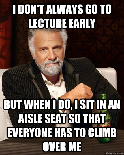 I don't always go to lecture early but when i do, I sit in an aisle seat so that everyone has to climb over me  The Most Interesting Man In The World