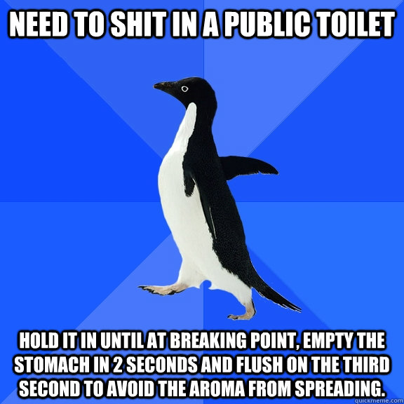 Need to shit in a public toilet Hold it in until at breaking point, empty the stomach in 2 seconds and flush on the third second to avoid the aroma from spreading.  Socially Awkward Penguin