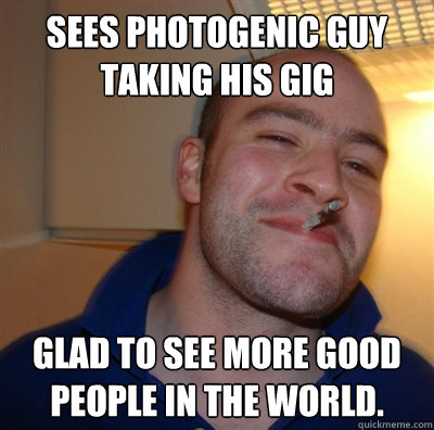 Sees photogenic guy taking his gig  Glad to see more good people in the world.    BF3 Good guy Greg