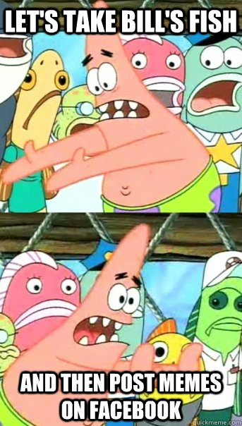 Let's take Bill's fish And then post memes on Facebook  Push it somewhere else Patrick