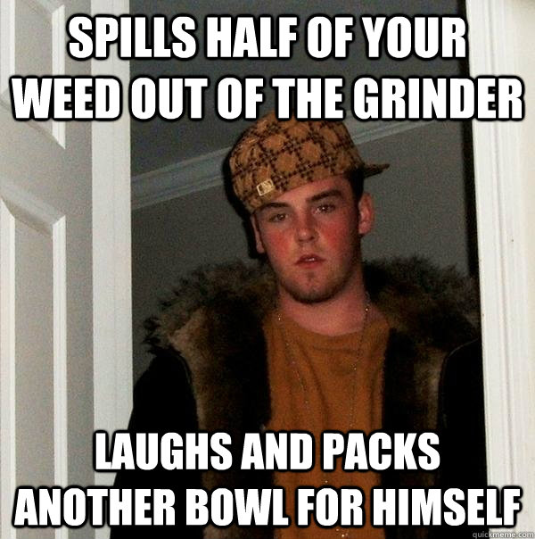 Spills half of your weed out of the grinder Laughs and packs another bowl for himself  Scumbag Steve