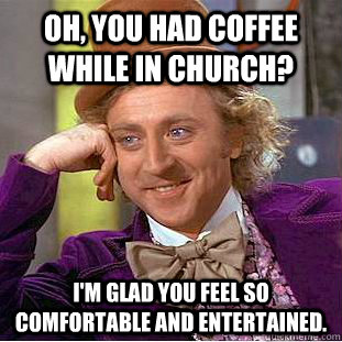 Oh, you had coffee while in church? I'm glad you feel so comfortable and entertained.  Condescending Wonka