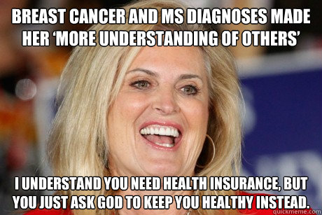 Breast Cancer and MS Diagnoses Made Her ‘More Understanding of Others’ I understand you need health insurance, but you just ask god to keep you healthy instead. - Breast Cancer and MS Diagnoses Made Her ‘More Understanding of Others’ I understand you need health insurance, but you just ask god to keep you healthy instead.  Ann Romney Retort