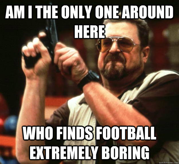 am I the only one around here who finds football extremely boring  Angry Walter