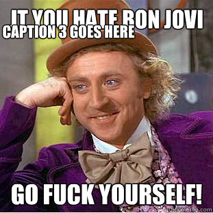 jt you hate bon jovi GO FUCK YOURSELF! Caption 3 goes here  Condescending Wonka