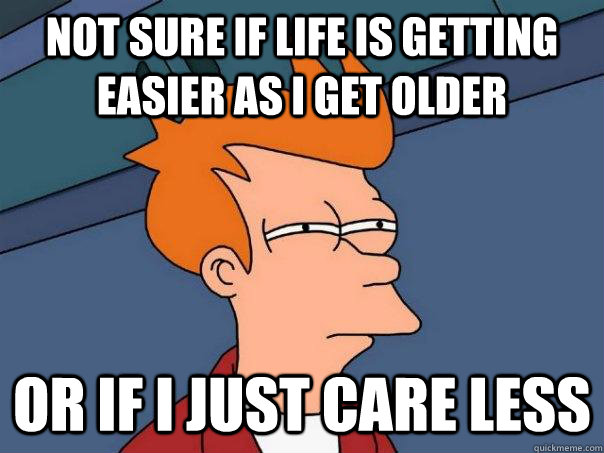 Not sure if life is getting easier as I get older  Or if I just care less  Futurama Fry