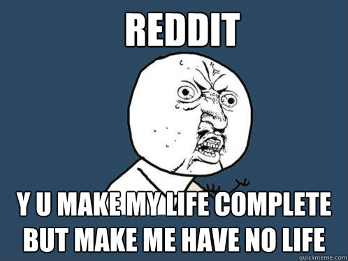 reddit y u make my life complete but make me have no life  Y U No