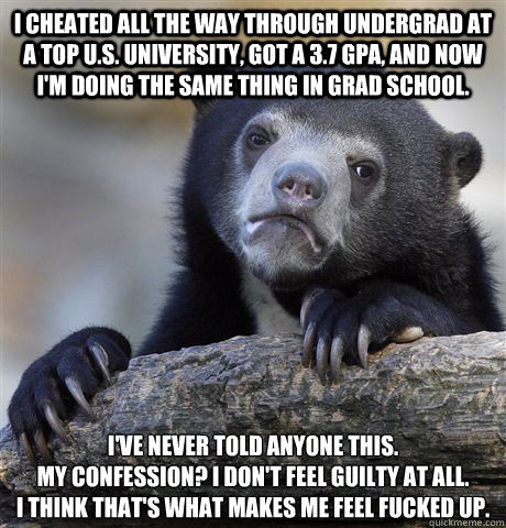 I cheated all the way through undergrad at a top U.S. university, got a 3.7 gpa, and now i'm doing the same thing in grad school. i've never told anyone this. 
my confession? i don't feel guilty at all. 
i think that's what makes me feel fucked up.  Confession Bear