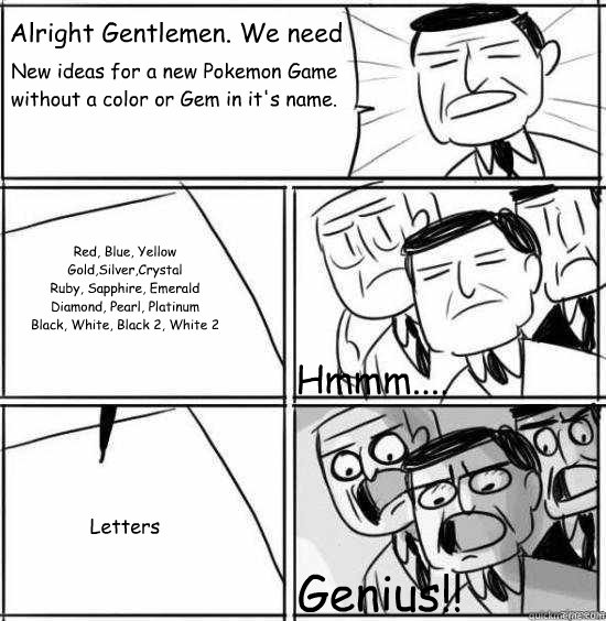 Alright Gentlemen. We need New ideas for a new Pokemon Game without a color or Gem in it's name. Red, Blue, Yellow
Gold,Silver,Crystal
Ruby, Sapphire, Emerald
Diamond, Pearl, Platinum
Black, White, Black 2, White 2 Letters Hmmm.... Genius!!  alright gentlemen