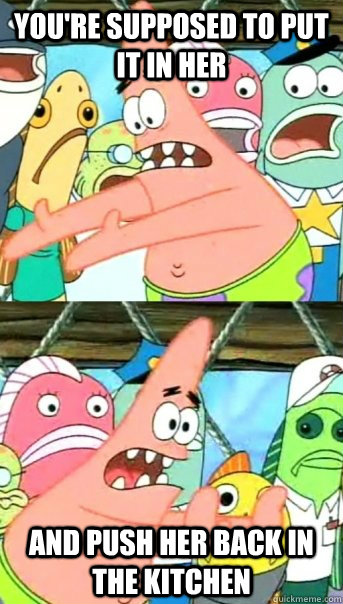 You're supposed to put it in her and push her back in the kitchen  Push it somewhere else Patrick