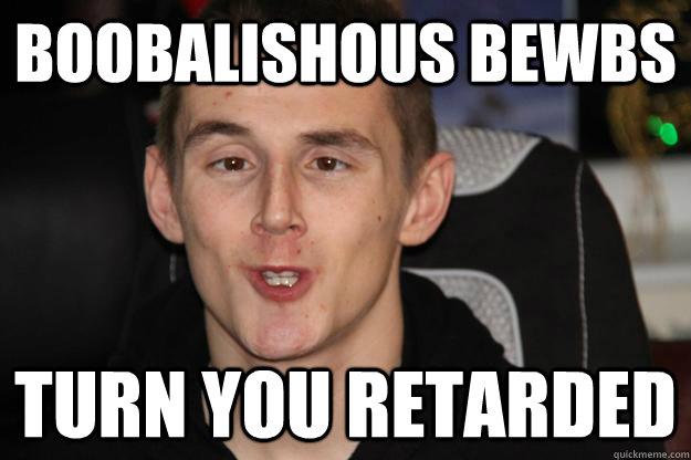 Boobalishous bewbs Turn you retarded - Boobalishous bewbs Turn you retarded  Tom Syndicate Derp Face