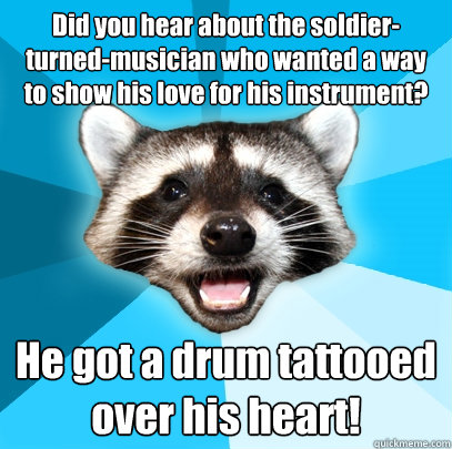 Did you hear about the soldier-turned-musician who wanted a way to show his love for his instrument? He got a drum tattooed over his heart!  Lame Pun Coon