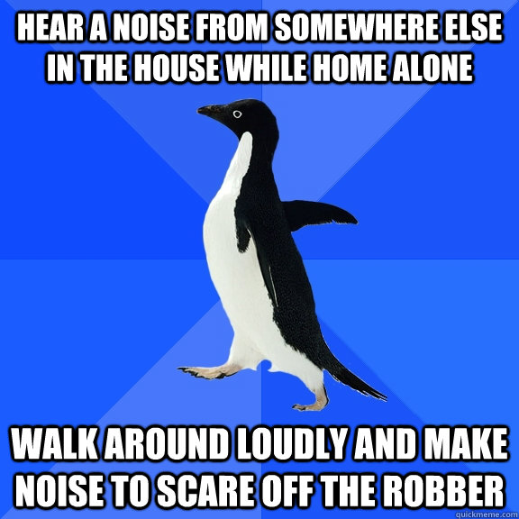 Hear a noise from somewhere else in the house while home alone walk around loudly and make noise to scare off the robber  Socially Awkward Penguin