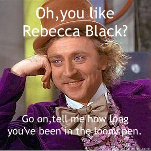 Oh,you like Rebecca Black? Go on,tell me how long you've been in the loony pen. - Oh,you like Rebecca Black? Go on,tell me how long you've been in the loony pen.  Condescending Wonka