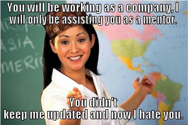 YOU WILL BE WORKING AS A COMPANY, I WILL ONLY BE ASSISTING YOU AS A MENTOR. YOU DIDN'T KEEP ME UPDATED AND NOW I HATE YOU. Scumbag Teacher