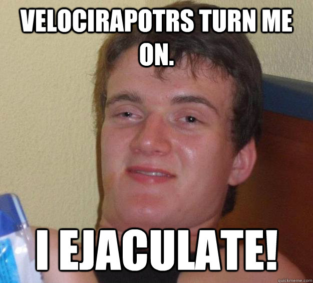 Velocirapotrs turn me on. I ejaculate!  10 Guy