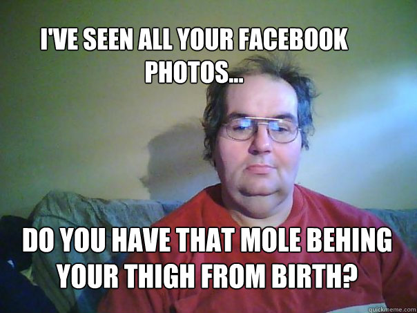 dO YOU HAVE THAT MOLE BEHING YOUR THIGH FROM BIRTH? I'VE SEEN ALL YOUR FACEBOOK PHOTOS... - dO YOU HAVE THAT MOLE BEHING YOUR THIGH FROM BIRTH? I'VE SEEN ALL YOUR FACEBOOK PHOTOS...  CREEPY FACEBOOK STALKER