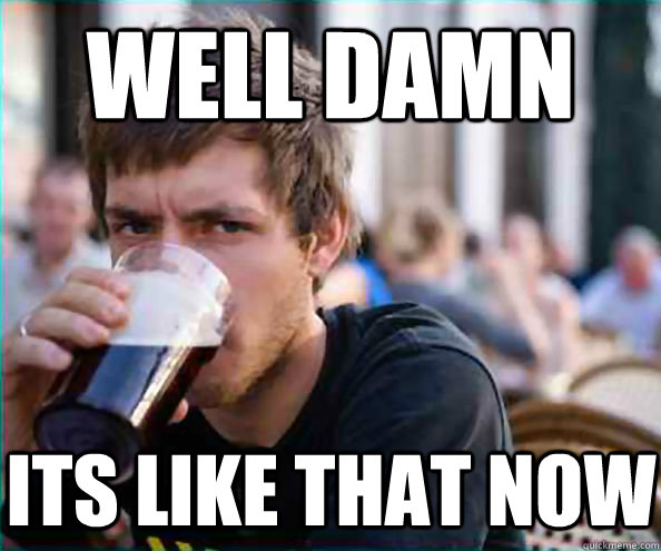 well damn its like that now  Lazy College Senior
