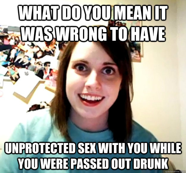 what do you mean it was wrong to have  unprotected sex with you while you were passed out drunk  Overly Attached Girlfriend