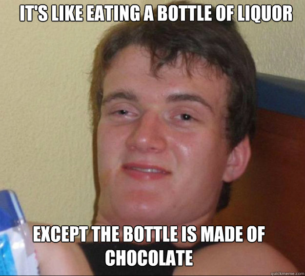 It's like eating a bottle of liquor Except the bottle is made of chocolate  10guy