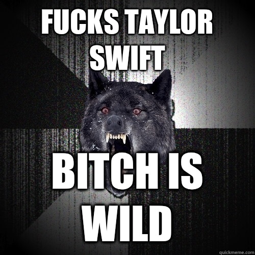 Fucks Taylor Swift bitch is wild  Insanity Wolf