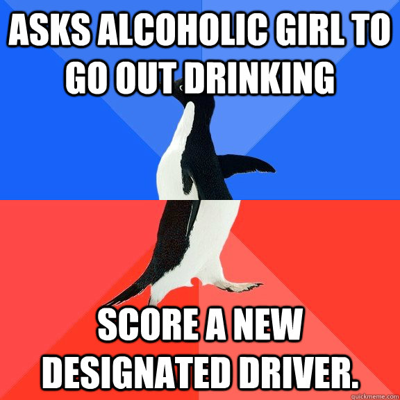 Asks alcoholic girl to go out drinking Score a new designated driver.  Socially Awkward Awesome Penguin