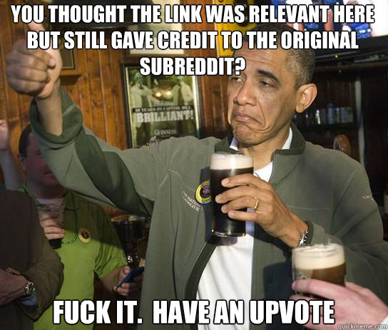you thought the link was relevant here but still gave credit to the original subreddit? Fuck it.  Have an upvote - you thought the link was relevant here but still gave credit to the original subreddit? Fuck it.  Have an upvote  Upvoting Obama