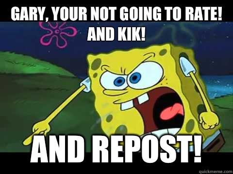 Gary, your not going to rate! and kik! And repost!  Angry Spongebob